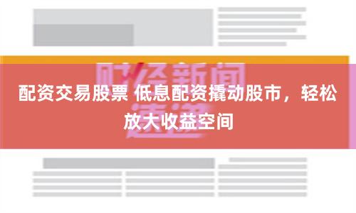 配资交易股票 低息配资撬动股市，轻松放大收益空间
