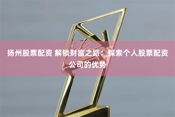 扬州股票配资 解锁财富之路：探索个人股票配资公司的优势