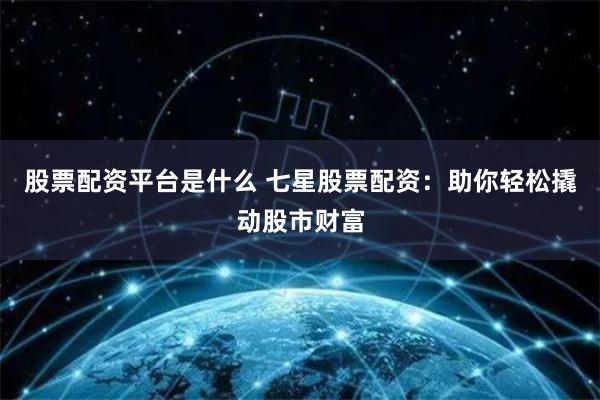 股票配资平台是什么 七星股票配资：助你轻松撬动股市财富