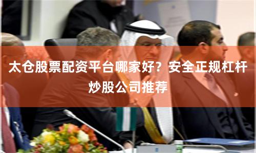 太仓股票配资平台哪家好？安全正规杠杆炒股公司推荐
